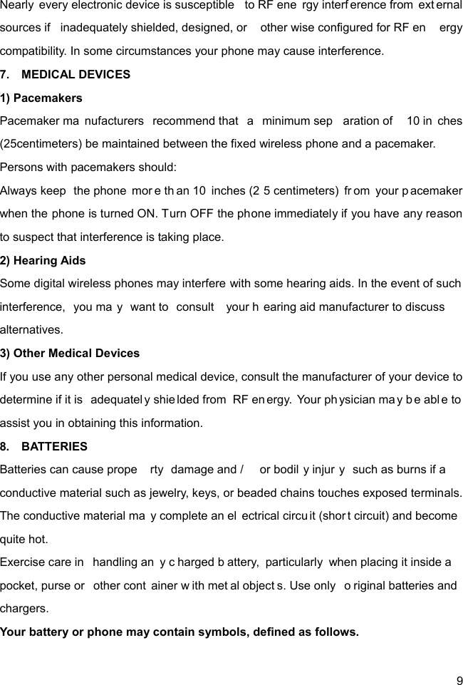  9 Nearly every electronic device is susceptible  to RF ene rgy interf erence from  ext ernal sources if  inadequately shielded, designed, or  other wise configured for RF en ergy compatibility. In some circumstances your phone may cause interference. 7.  MEDICAL DEVICES 1) Pacemakers Pacemaker ma nufacturers recommend that  a  minimum sep aration of  10 in ches (25centimeters) be maintained between the fixed wireless phone and a pacemaker. Persons with pacemakers should: Always keep  the phone  mor e th an 10  inches (2 5 centimeters)  fr om your p acemaker when the phone is turned ON. Turn OFF the phone immediately if you have any reason to suspect that interference is taking place. 2) Hearing Aids Some digital wireless phones may interfere with some hearing aids. In the event of such interference, you ma y want to  consult  your h earing aid manufacturer to discuss alternatives. 3) Other Medical Devices If you use any other personal medical device, consult the manufacturer of your device to determine if it is  adequatel y shie lded from  RF en ergy. Your physician ma y b e abl e to assist you in obtaining this information. 8.  BATTERIES Batteries can cause prope rty damage and /  or bodil y injur y such as burns if a  conductive material such as jewelry, keys, or beaded chains touches exposed terminals. The conductive material ma y complete an el ectrical circu it (shor t circuit) and become  quite hot.   Exercise care in  handling an y c harged b attery, particularly when placing it inside a  pocket, purse or  other cont ainer w ith met al object s. Use only  o riginal batteries and  chargers. Your battery or phone may contain symbols, defined as follows. 