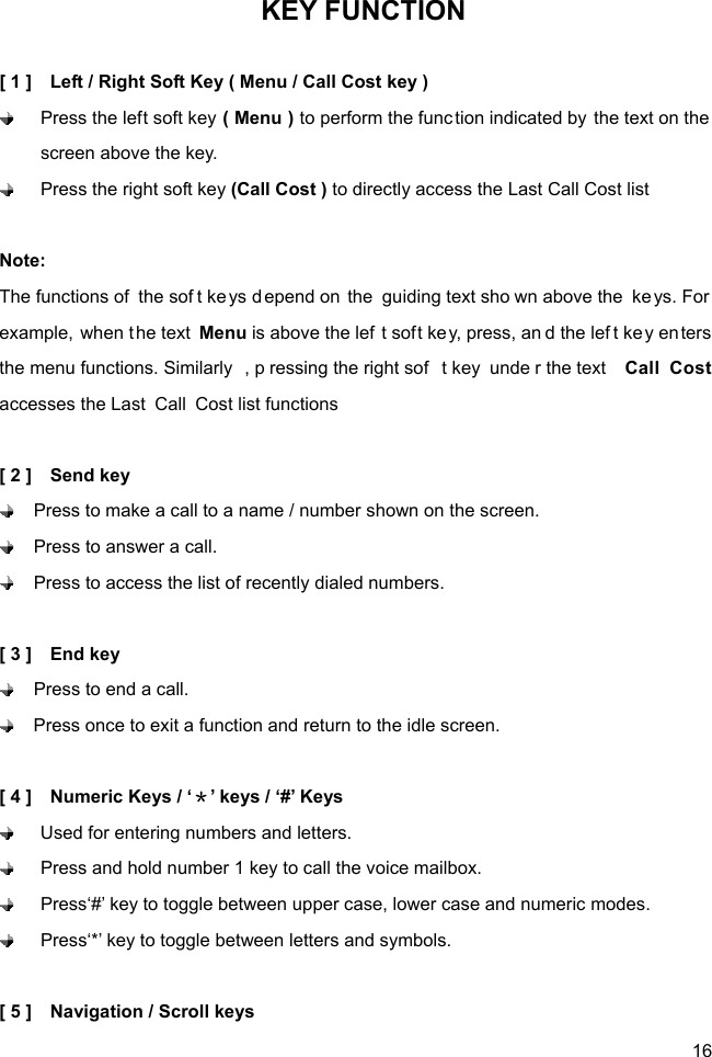  16 KEY FUNCTION  [ 1 ]    Left / Right Soft Key ( Menu / Call Cost key )  Press the left soft key ( Menu ) to perform the func tion indicated by the text on the  screen above the key.  Press the right soft key (Call Cost ) to directly access the Last Call Cost list  Note: The functions of  the sof t keys d epend on the guiding text sho wn above the  ke ys. For  example, when the text  Menu is above the lef t soft ke y, press, an d the lef t ke y en ters the menu functions. Similarly , p ressing the right sof t key  unde r the text  Call Cost accesses the Last  Call  Cost list functions  [ 2 ]    Send key   Press to make a call to a name / number shown on the screen.   Press to answer a call.   Press to access the list of recently dialed numbers.      [ 3 ]    End key   Press to end a call.   Press once to exit a function and return to the idle screen.  [ 4 ]    Numeric Keys / ‘＊’ keys / ‘#’ Keys   Used for entering numbers and letters.   Press and hold number 1 key to call the voice mailbox.     Press‘#’ key to toggle between upper case, lower case and numeric modes.     Press‘*’ key to toggle between letters and symbols.  [ 5 ]    Navigation / Scroll keys 