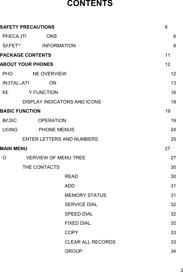  3 CONTENTS  SAFETY PRECAUTIONS   6   PRECAUTI ONS      6   SAFETY  INFORMATION      8 PACKAGE CONTENTS   11 ABOUT YOUR PHONES   12   PHO NE OVERVIEW      12   INSTALLATI ON      13   KE Y FUNCTION      16     DISPLAY INDICATORS AND ICONS        18 BASIC FUNCTION   19   BASIC  OPERATION      19   USING  PHONE MENUS      24     ENTER LETTERS AND NUMBERS        25 MAIN MENU   27   O VERVIEW OF MENU TREE      27   THE CONTACTS      30     READ      30     ADD      31     MEMORY STATUS      31     SERVICE DIAL      32     SPEED DIAL      32     FIXED DIAL      32     COPY      33     CLEAR ALL RECORDS      33     GROUP      34 