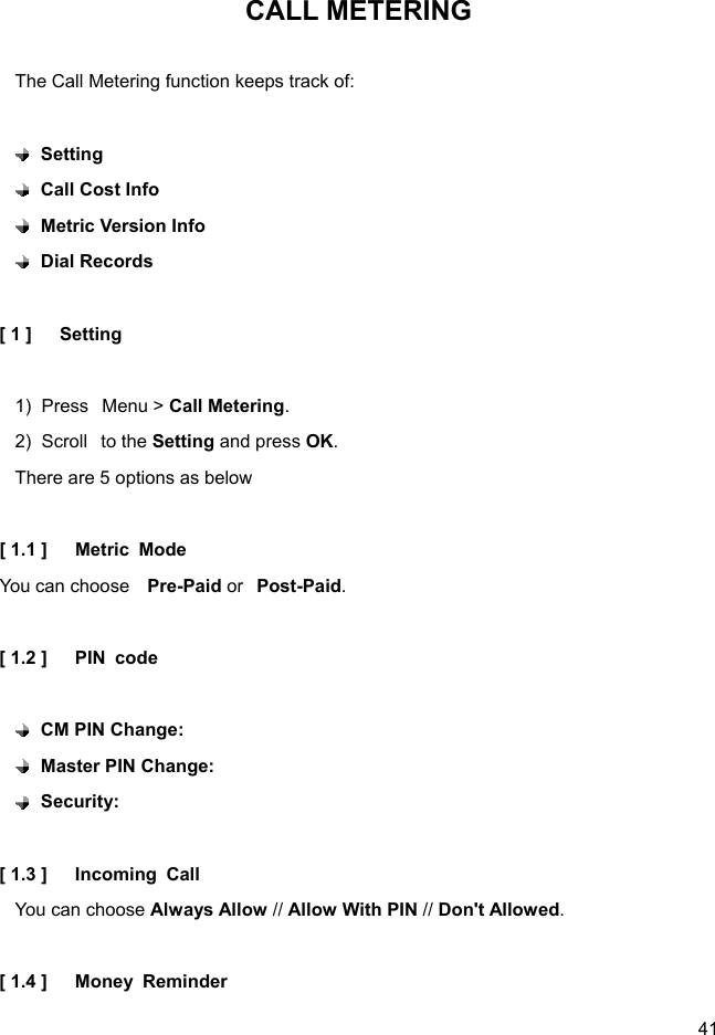  41 CALL METERING  The Call Metering function keeps track of:   Setting   Call Cost Info    Metric Version Info    Dial Records  [ 1 ]   Setting  1)  Press  Menu &gt; Call Metering. 2)  Scroll  to the Setting and press OK. There are 5 options as below  [ 1.1 ]   Metric Mode You can choose  Pre-Paid or  Post-Paid.  [ 1.2 ]   PIN code   CM PIN Change:    Master PIN Change:    Security:   [ 1.3 ]   Incoming Call You can choose Always Allow // Allow With PIN // Don&apos;t Allowed.  [ 1.4 ]   Money Reminder 