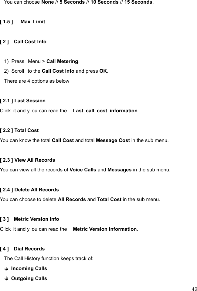  42 You can choose None // 5 Seconds // 10 Seconds // 15 Seconds.  [ 1.5 ]   Max Limit  [ 2 ]    Call Cost Info  1)  Press  Menu &gt; Call Metering. 2)  Scroll  to the Call Cost Info and press OK. There are 4 options as below  [ 2.1 ] Last Session Click it and y ou can read the  Last call cost information.  [ 2.2 ] Total Cost You can know the total Call Cost and total Message Cost in the sub menu.  [ 2.3 ] View All Records You can view all the records of Voice Calls and Messages in the sub menu.  [ 2.4 ] Delete All Records You can choose to delete All Records and Total Cost in the sub menu.  [ 3 ]    Metric Version Info Click it and y ou can read the  Metric Version Information.  [ 4 ]    Dial Records The Call History function keeps track of:  Incoming Calls  Outgoing Calls 