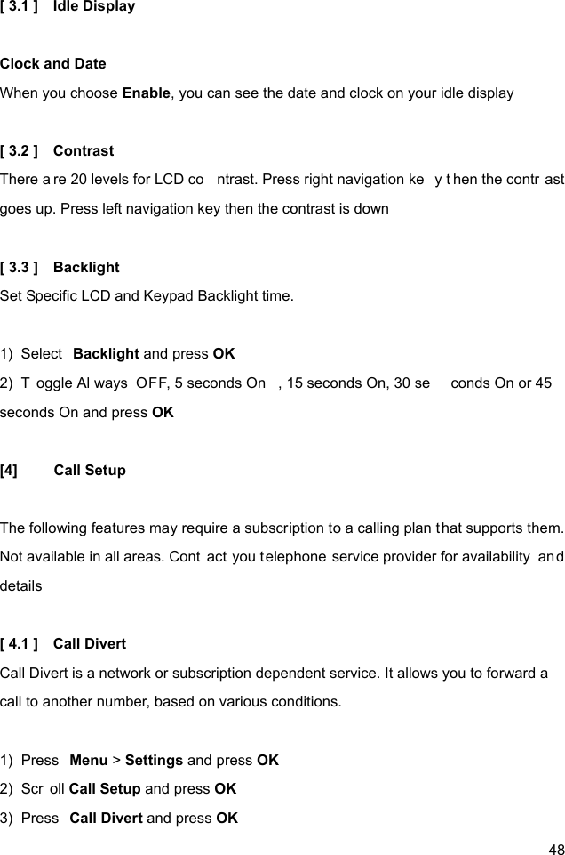  48 [ 3.1 ]    Idle Display  Clock and Date When you choose Enable, you can see the date and clock on your idle display    [ 3.2 ]    Contrast   There a re 20 levels for LCD co ntrast. Press right navigation ke y t hen the contr ast goes up. Press left navigation key then the contrast is down  [ 3.3 ]    Backlight Set Specific LCD and Keypad Backlight time.  1)  Select  Backlight and press OK 2)  T oggle Al ways OFF, 5 seconds On , 15 seconds On, 30 se conds On or 45  seconds On and press OK  [4] Call Setup  The following features may require a subscription to a calling plan that supports them. Not available in all areas. Cont act you telephone service provider for availability  an d details  [ 4.1 ]    Call Divert Call Divert is a network or subscription dependent service. It allows you to forward a call to another number, based on various conditions.  1)  Press  Menu &gt; Settings and press OK 2)  Scr oll Call Setup and press OK 3)  Press  Call Divert and press OK 