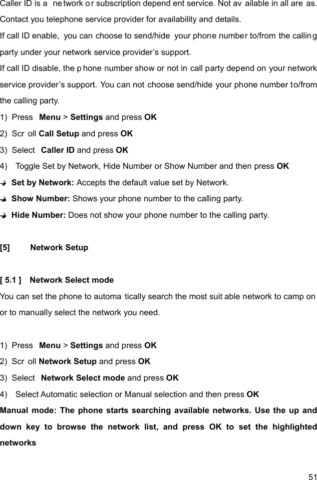  51 Caller ID is a  ne twork or subscription depend ent service. Not av ailable in all are as. Contact you telephone service provider for availability and details. If call ID enable,  you can choose to send/hide  your phone number to/from the calling party under your network service provider’s support.   If call ID disable, the p hone number show or not in call party depend on your network service provider’s support. You can not choose send/hide your phone number to/from the calling party.   1)  Press  Menu &gt; Settings and press OK 2)  Scr oll Call Setup and press OK 3)  Select  Caller ID and press OK 4)    Toggle Set by Network, Hide Number or Show Number and then press OK  Set by Network: Accepts the default value set by Network.  Show Number: Shows your phone number to the calling party.  Hide Number: Does not show your phone number to the calling party.  [5] Network Setup  [ 5.1 ]    Network Select mode You can set the phone to automa tically search the most suit able network to camp on  or to manually select the network you need.  1)  Press  Menu &gt; Settings and press OK 2)  Scr oll Network Setup and press OK 3)  Select  Network Select mode and press OK 4)    Select Automatic selection or Manual selection and then press OK Manual mode: The phone starts searching available networks. Use the up and down key to browse the network list, and press OK to set the highlighted networks             