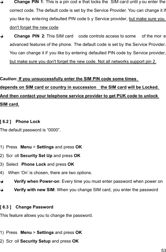  53  Change PIN 1: This is a pin cod e that locks the  SIM card until y ou enter the correct code. The default code is set by the Service Provider. You can change it if you like by  entering defaulted PIN code b y Service provider, but make sure you  don&apos;t forget the new code  Change PIN 2: This SIM card  code controls access to some  of the mor e advanced features of the phone. The default code is set by the Service Provider. You can change it if  you like by entering defaulted PIN code by Service provider, but make sure you don&apos;t forget the new code. Not all networks support pin 2.  Caution: If you unsuccessfully enter the SIM PIN code some times          depends on SIM card or country in succession    the SIM card will be Locked. And then contact your telephone service provider to get PUK code to unlock SIM card.  [ 6.2 ]    Phone Lock The default password is “0000”.  1)  Press  Menu &gt; Settings and press OK 2)  Scr oll Security Set Up and press OK 3)  Select  Phone Lock and press OK 4)    When ‘On’ is chosen, there are two options.    Verify when Power-on: Every time you must enter password when power on  Verify with new SIM: When you change SIM card, you enter the password  [ 6.3 ]    Change Password This feature allows you to change the password.  1)  Press  Menu &gt; Settings and press OK 2)  Scr oll Security Setup and press OK 