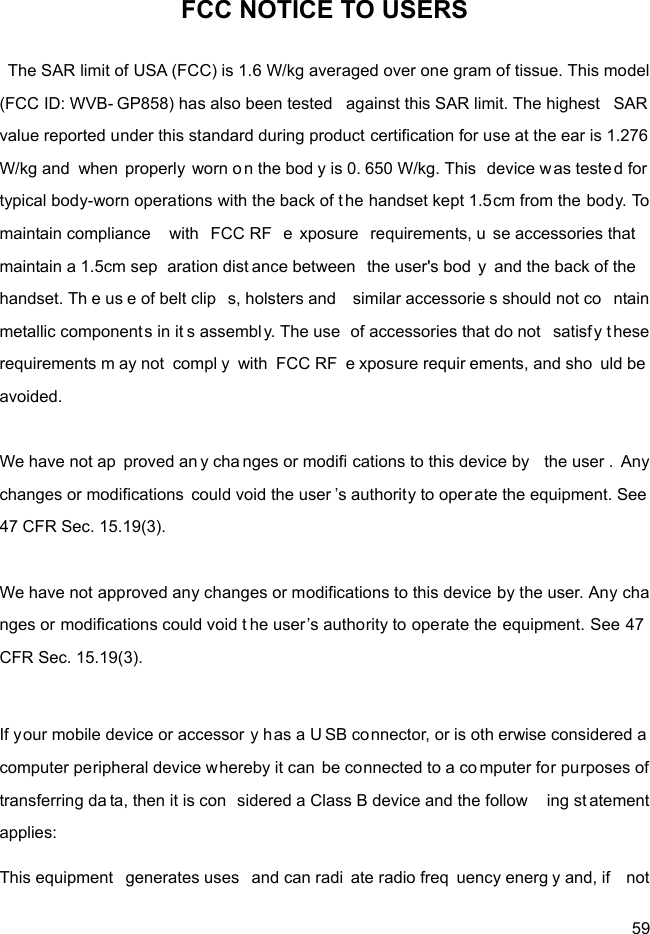  59 FCC NOTICE TO USERS The SAR limit of USA (FCC) is 1.6 W/kg averaged over one gram of tissue. This model (FCC ID: WVB- GP858) has also been tested  against this SAR limit. The highest  SAR  value reported under this standard during product certification for use at the ear is 1.276 W/kg and when properly worn on the bod y is 0. 650 W/kg. This  device w as tested for  typical body-worn operations with the back of the handset kept 1.5cm from the body. To maintain compliance  with FCC RF  e xposure requirements, u se accessories that  maintain a 1.5cm sep aration dist ance between  the user&apos;s bod y and the back of the  handset. Th e us e of belt clip s, holsters and  similar accessorie s should not co ntain metallic component s in it s assembl y. The use  of accessories that do not  satisfy these requirements m ay not  compl y with FCC RF  e xposure requir ements, and sho uld be avoided.  We have not ap proved an y cha nges or modifi cations to this device by  the user . Any changes or modifications  could void the user ’s authority to oper ate the equipment. See 47 CFR Sec. 15.19(3).  We have not approved any changes or modifications to this device by the user. Any changes or modifications could void t he user’s authority to operate the equipment. See 47 CFR Sec. 15.19(3).  If your mobile device or accessor y has a U SB connector, or is oth erwise considered a  computer peripheral device whereby it can be connected to a co mputer for purposes of transferring da ta, then it is con sidered a Class B device and the follow ing st atement applies: This equipment  generates uses  and can radi ate radio freq uency energ y and, if  not 