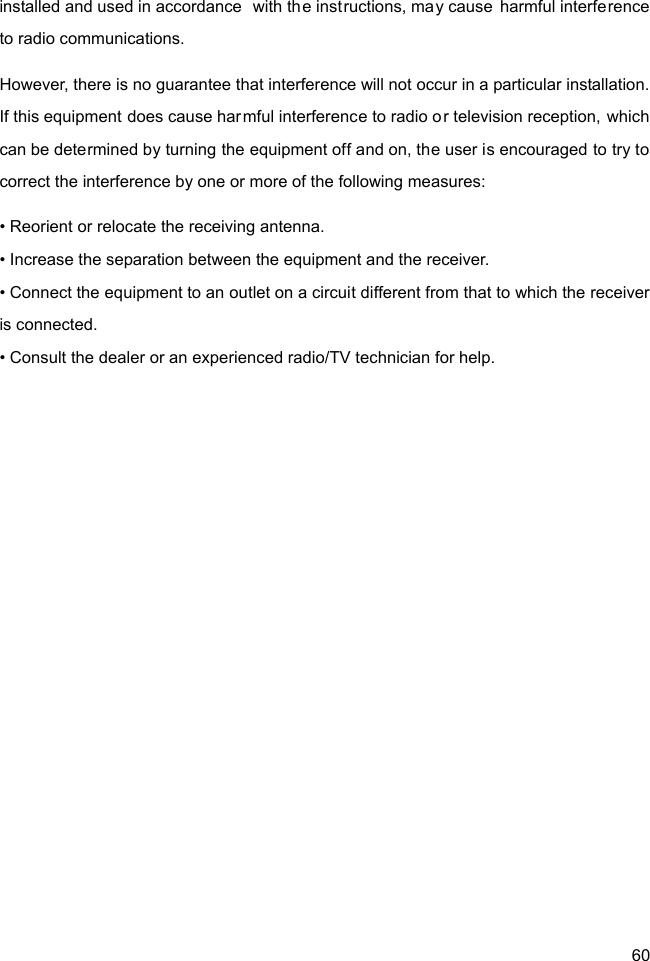  60 installed and used in accordance  with the instructions, may cause harmful interference to radio communications. However, there is no guarantee that interference will not occur in a particular installation. If this equipment does cause harmful interference to radio or television reception, which can be determined by turning the equipment off and on, the user is encouraged to try to correct the interference by one or more of the following measures: • Reorient or relocate the receiving antenna. • Increase the separation between the equipment and the receiver. • Connect the equipment to an outlet on a circuit different from that to which the receiver is connected. • Consult the dealer or an experienced radio/TV technician for help.  