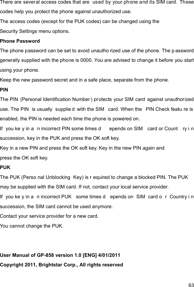  63 There are several access codes that are  used by your phone and its SIM card.  These codes help you protect the phone against unauthorized use. The access codes (except for the PUK codes) can be changed using the   Security Settings menu options. Phone Password The phone password can be set to avoid unautho rized use of the phone. The p assword generally supplied with the phone is 0000. You are advised to change it before you start using your phone. Keep the new password secret and in a safe place, separate from the phone. PIN The PIN (Personal Identification Number ) protects your SIM card against unauthorized use. The PIN  is usually  supplie d with the SIM  card. When the  PIN Check featu re is enabled, the PIN is needed each time the phone is powered on. If you ke y in a n incorrect PIN some times d epends on SIM  card or Count ry i n succession, key in the PUK and press the OK soft key.   Key in a new PIN and press the OK soft key. Key in the new PIN again and   press the OK soft key. PUK The PUK (Perso nal Unblocking  Key) is r equired to change a blocked PIN. The PUK  may be supplied with the SIM card. If not, contact your local service provider. If you ke y in a n incorrect PUK  some times d epends on  SIM  card o r Country i n succession, the SIM card cannot be used anymore. Contact your service provider for a new card.   You cannot change the PUK.   User Manual of GP-858 version 1.0 [ENG] 4/01/2011 Copyright 2011, Brightstar Corp., All rights reserved  