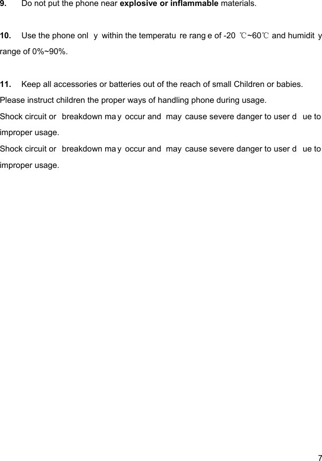  7  9.  Do not put the phone near explosive or inflammable materials.  10.  Use the phone onl y within the temperatu re rang e of -20 ~60  and humidit y ℃℃range of 0%~90%.  11.  Keep all accessories or batteries out of the reach of small Children or babies. Please instruct children the proper ways of handling phone during usage. Shock circuit or  breakdown ma y occur and  may cause severe danger to user d ue to  improper usage. Shock circuit or  breakdown ma y occur and  may cause severe danger to user d ue to  improper usage. 