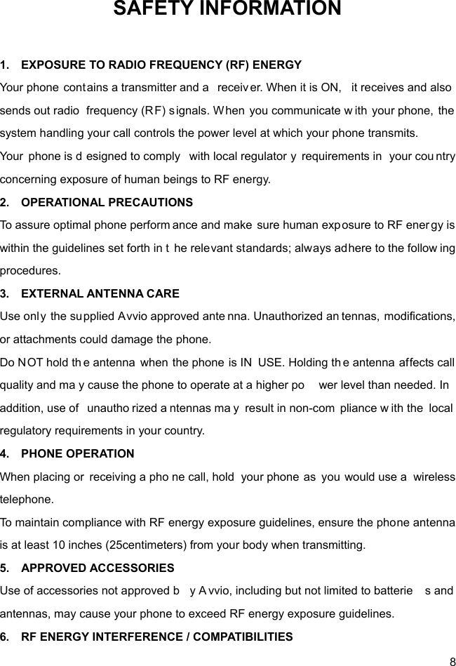  8 SAFETY INFORMATION  1.    EXPOSURE TO RADIO FREQUENCY (RF) ENERGY Your phone contains a transmitter and a  receiver. When it is ON,  it receives and also  sends out radio  frequency (RF) s ignals. When you communicate w ith your phone, the  system handling your call controls the power level at which your phone transmits. Your phone is d esigned to comply  with local regulator y requirements in  your cou ntry concerning exposure of human beings to RF energy. 2.  OPERATIONAL PRECAUTIONS To assure optimal phone perform ance and make sure human exp osure to RF ener gy is within the guidelines set forth in t he relevant standards; always adhere to the follow ing procedures. 3.  EXTERNAL ANTENNA CARE Use only the su pplied Avvio approved ante nna. Unauthorized an tennas, modifications, or attachments could damage the phone. Do NOT hold th e antenna when the phone is IN  USE. Holding th e antenna affects call quality and ma y cause the phone to operate at a higher po wer level than needed. In  addition, use of  unautho rized a ntennas ma y result in non-com pliance w ith the  local regulatory requirements in your country. 4.  PHONE OPERATION When placing or  receiving a pho ne call, hold  your phone as you would use a  wireless telephone. To maintain compliance with RF energy exposure guidelines, ensure the phone antenna is at least 10 inches (25centimeters) from your body when transmitting. 5.  APPROVED ACCESSORIES Use of accessories not approved b y A vvio, including but not limited to batterie s and antennas, may cause your phone to exceed RF energy exposure guidelines. 6.    RF ENERGY INTERFERENCE / COMPATIBILITIES 