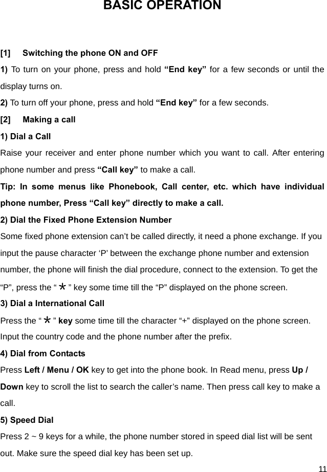  11 BASIC OPERATION  [1]  Switching the phone ON and OFF 1) To turn on your phone, press and hold “End key” for a few seconds or until the display turns on. 2) To turn off your phone, press and hold “End key” for a few seconds. [2]  Making a call 1) Dial a Call   Raise your receiver and enter phone number which you want to call. After entering phone number and press “Call key” to make a call. Tip: In some menus like Phonebook, Call center, etc. which have individual phone number, Press “Call key” directly to make a call. 2) Dial the Fixed Phone Extension Number Some fixed phone extension can’t be called directly, it need a phone exchange. If you input the pause character ‘P’ between the exchange phone number and extension number, the phone will finish the dial procedure, connect to the extension. To get the “P”, press the “＊” key some time till the “P” displayed on the phone screen. 3) Dial a International Call Press the “＊” key some time till the character “+” displayed on the phone screen. Input the country code and the phone number after the prefix. 4) Dial from Contacts Press Left / Menu / OK key to get into the phone book. In Read menu, press Up / Down key to scroll the list to search the caller’s name. Then press call key to make a call. 5) Speed Dial Press 2 ~ 9 keys for a while, the phone number stored in speed dial list will be sent out. Make sure the speed dial key has been set up. 