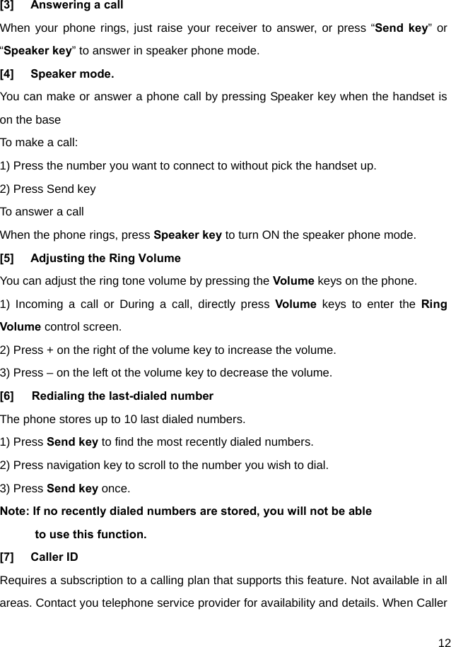  12  [3]  Answering a call When your phone rings, just raise your receiver to answer, or press “Send key” or “Speaker key” to answer in speaker phone mode. [4] Speaker mode. You can make or answer a phone call by pressing Speaker key when the handset is on the base To make a call: 1) Press the number you want to connect to without pick the handset up. 2) Press Send key To answer a call When the phone rings, press Speaker key to turn ON the speaker phone mode. [5]  Adjusting the Ring Volume You can adjust the ring tone volume by pressing the Volume keys on the phone. 1) Incoming a call or During a call, directly press Volume keys to enter the Ring Volume control screen. 2) Press + on the right of the volume key to increase the volume. 3) Press – on the left ot the volume key to decrease the volume.   [6]   Redialing the last-dialed number The phone stores up to 10 last dialed numbers. 1) Press Send key to find the most recently dialed numbers. 2) Press navigation key to scroll to the number you wish to dial. 3) Press Send key once. Note: If no recently dialed numbers are stored, you will not be able       to use this function. [7] Caller ID Requires a subscription to a calling plan that supports this feature. Not available in all areas. Contact you telephone service provider for availability and details. When Caller 