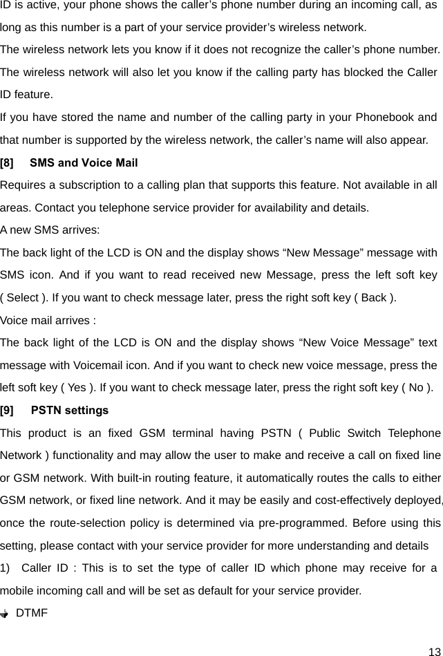  13 ID is active, your phone shows the caller’s phone number during an incoming call, as long as this number is a part of your service provider’s wireless network. The wireless network lets you know if it does not recognize the caller’s phone number. The wireless network will also let you know if the calling party has blocked the Caller ID feature. If you have stored the name and number of the calling party in your Phonebook and that number is supported by the wireless network, the caller’s name will also appear. [8]  SMS and Voice Mail   Requires a subscription to a calling plan that supports this feature. Not available in all areas. Contact you telephone service provider for availability and details. A new SMS arrives: The back light of the LCD is ON and the display shows “New Message” message with SMS icon. And if you want to read received new Message, press the left soft key ( Select ). If you want to check message later, press the right soft key ( Back ). Voice mail arrives : The back light of the LCD is ON and the display shows “New Voice Message” text message with Voicemail icon. And if you want to check new voice message, press the left soft key ( Yes ). If you want to check message later, press the right soft key ( No ).   [9]   PSTN settings This product is an fixed GSM terminal having PSTN ( Public Switch Telephone Network ) functionality and may allow the user to make and receive a call on fixed line or GSM network. With built-in routing feature, it automatically routes the calls to either GSM network, or fixed line network. And it may be easily and cost-effectively deployed, once the route-selection policy is determined via pre-programmed. Before using this setting, please contact with your service provider for more understanding and details 1)  Caller ID : This is to set the type of caller ID which phone may receive for a mobile incoming call and will be set as default for your service provider.    DTMF 