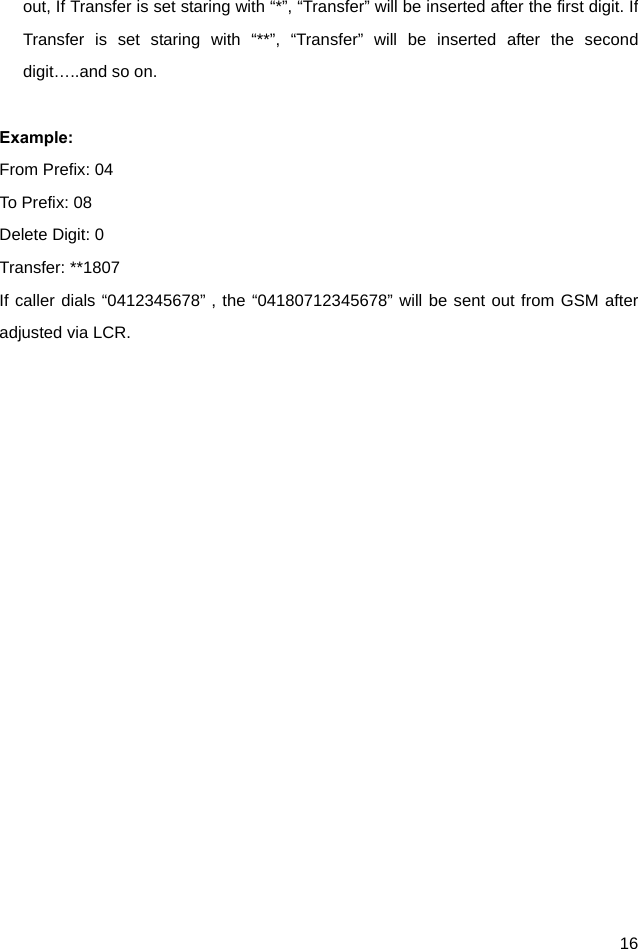  16 out, If Transfer is set staring with “*”, “Transfer” will be inserted after the first digit. If Transfer is set staring with “**”, “Transfer” will be inserted after the second digit…..and so on.    Example:  From Prefix: 04 To Prefix: 08 Delete Digit: 0 Transfer: **1807 If caller dials “0412345678”，the “04180712345678” will be sent out from GSM after adjusted via LCR. 