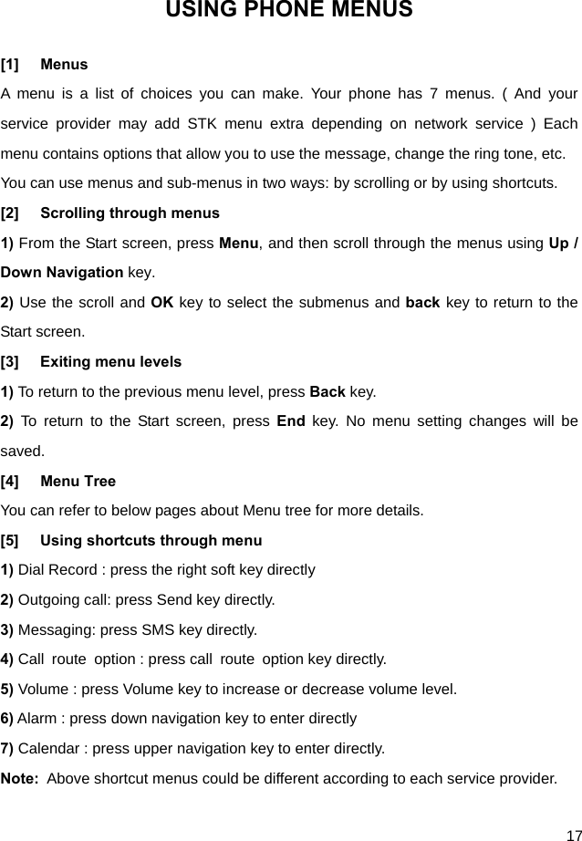  17 USING PHONE MENUS [1] Menus A menu is a list of choices you can make. Your phone has 7 menus. ( And your service provider may add STK menu extra depending on network service ) Each menu contains options that allow you to use the message, change the ring tone, etc. You can use menus and sub-menus in two ways: by scrolling or by using shortcuts. [2] Scrolling through menus 1) From the Start screen, press Menu, and then scroll through the menus using Up / Down Navigation key. 2) Use the scroll and OK key to select the submenus and back key to return to the Start screen. [3] Exiting menu levels 1) To return to the previous menu level, press Back key. 2) To return to the Start screen, press End key. No menu setting changes will be saved. [4] Menu Tree You can refer to below pages about Menu tree for more details. [5]  Using shortcuts through menu 1) Dial Record : press the right soft key directly 2) Outgoing call: press Send key directly. 3) Messaging: press SMS key directly. 4) Call route option : press call route option key directly. 5) Volume : press Volume key to increase or decrease volume level. 6) Alarm : press down navigation key to enter directly 7) Calendar : press upper navigation key to enter directly. Note:  Above shortcut menus could be different according to each service provider.    