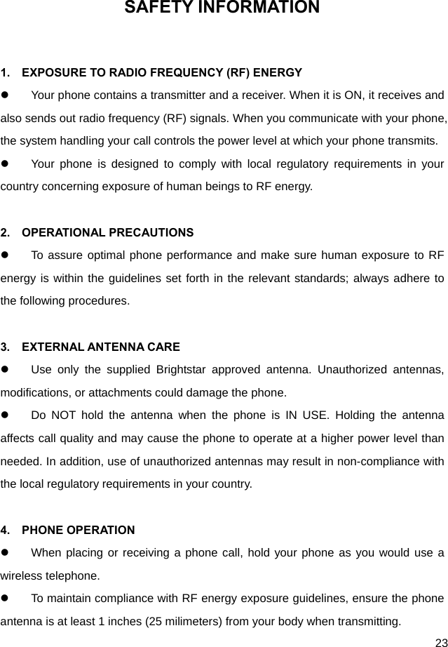  23 SAFETY INFORMATION  1.    EXPOSURE TO RADIO FREQUENCY (RF) ENERGY   Your phone contains a transmitter and a receiver. When it is ON, it receives and also sends out radio frequency (RF) signals. When you communicate with your phone, the system handling your call controls the power level at which your phone transmits.   Your phone is designed to comply with local regulatory requirements in your country concerning exposure of human beings to RF energy.  2.  OPERATIONAL PRECAUTIONS   To assure optimal phone performance and make sure human exposure to RF energy is within the guidelines set forth in the relevant standards; always adhere to the following procedures.  3.  EXTERNAL ANTENNA CARE   Use only the supplied Brightstar approved antenna. Unauthorized antennas, modifications, or attachments could damage the phone.   Do NOT hold the antenna when the phone is IN USE. Holding the antenna affects call quality and may cause the phone to operate at a higher power level than needed. In addition, use of unauthorized antennas may result in non-compliance with the local regulatory requirements in your country.  4.  PHONE OPERATION   When placing or receiving a phone call, hold your phone as you would use a wireless telephone.   To maintain compliance with RF energy exposure guidelines, ensure the phone antenna is at least 1 inches (25 milimeters) from your body when transmitting. 