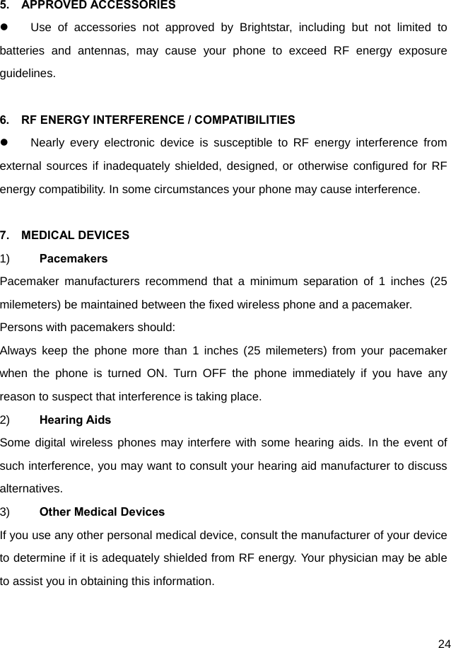  24  5.  APPROVED ACCESSORIES   Use of accessories not approved by Brightstar, including but not limited to batteries and antennas, may cause your phone to exceed RF energy exposure guidelines.  6.    RF ENERGY INTERFERENCE / COMPATIBILITIES   Nearly every electronic device is susceptible to RF energy interference from external sources if inadequately shielded, designed, or otherwise configured for RF energy compatibility. In some circumstances your phone may cause interference.  7.  MEDICAL DEVICES 1)  Pacemakers Pacemaker manufacturers recommend that a minimum separation of 1 inches (25 milemeters) be maintained between the fixed wireless phone and a pacemaker. Persons with pacemakers should: Always keep the phone more than 1 inches (25 milemeters) from your pacemaker when the phone is turned ON. Turn OFF the phone immediately if you have any reason to suspect that interference is taking place. 2)  Hearing Aids Some digital wireless phones may interfere with some hearing aids. In the event of such interference, you may want to consult your hearing aid manufacturer to discuss alternatives. 3)  Other Medical Devices If you use any other personal medical device, consult the manufacturer of your device to determine if it is adequately shielded from RF energy. Your physician may be able to assist you in obtaining this information.  