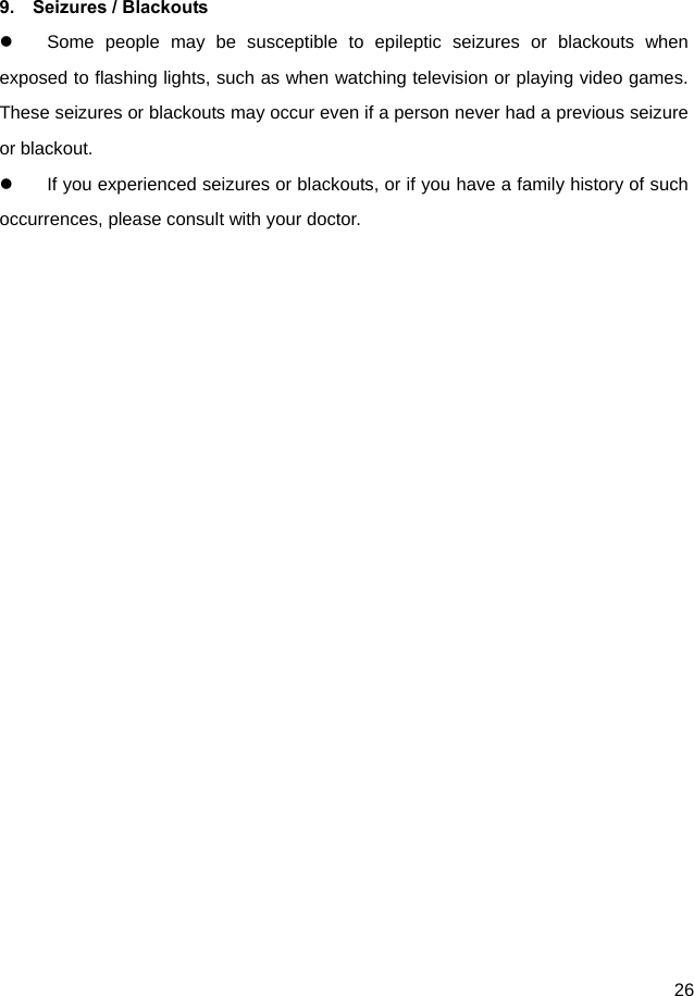  26  9.  Seizures / Blackouts   Some people may be susceptible to epileptic seizures or blackouts when exposed to flashing lights, such as when watching television or playing video games. These seizures or blackouts may occur even if a person never had a previous seizure or blackout.   If you experienced seizures or blackouts, or if you have a family history of such occurrences, please consult with your doctor.   
