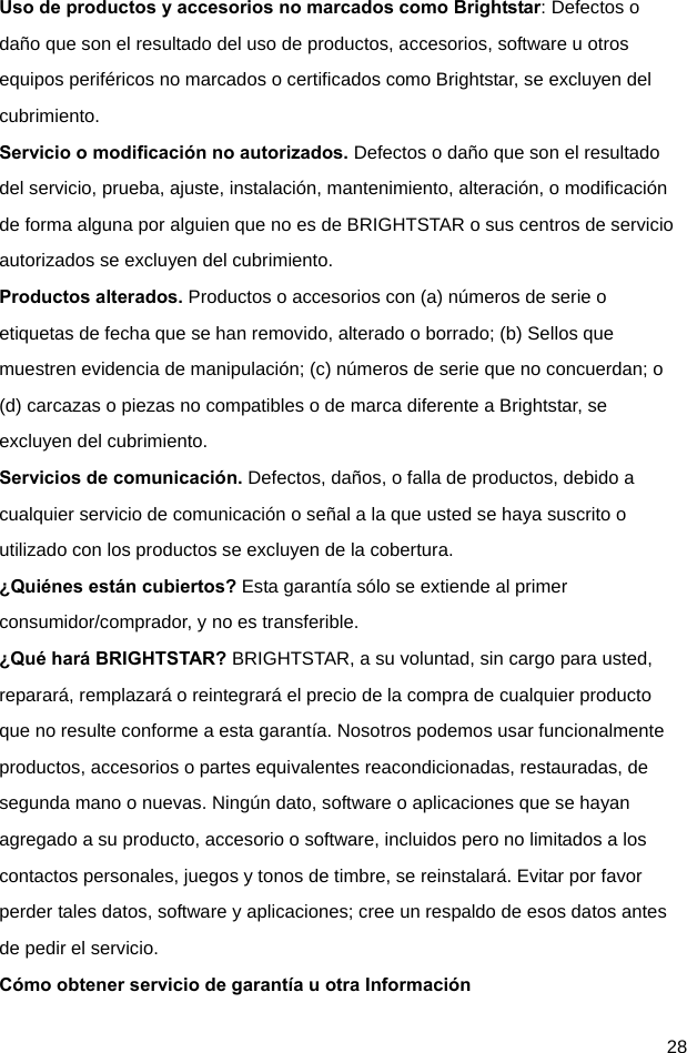  28 Uso de productos y accesorios no marcados como Brightstar: Defectos o daño que son el resultado del uso de productos, accesorios, software u otros equipos periféricos no marcados o certificados como Brightstar, se excluyen del cubrimiento. Servicio o modificación no autorizados. Defectos o daño que son el resultado del servicio, prueba, ajuste, instalación, mantenimiento, alteración, o modificación de forma alguna por alguien que no es de BRIGHTSTAR o sus centros de servicio autorizados se excluyen del cubrimiento. Productos alterados. Productos o accesorios con (a) números de serie o etiquetas de fecha que se han removido, alterado o borrado; (b) Sellos que muestren evidencia de manipulación; (c) números de serie que no concuerdan; o (d) carcazas o piezas no compatibles o de marca diferente a Brightstar, se excluyen del cubrimiento. Servicios de comunicación. Defectos, daños, o falla de productos, debido a cualquier servicio de comunicación o señal a la que usted se haya suscrito o utilizado con los productos se excluyen de la cobertura. ¿Quiénes están cubiertos? Esta garantía sólo se extiende al primer consumidor/comprador, y no es transferible. ¿Qué hará BRIGHTSTAR? BRIGHTSTAR, a su voluntad, sin cargo para usted, reparará, remplazará o reintegrará el precio de la compra de cualquier producto que no resulte conforme a esta garantía. Nosotros podemos usar funcionalmente productos, accesorios o partes equivalentes reacondicionadas, restauradas, de segunda mano o nuevas. Ningún dato, software o aplicaciones que se hayan agregado a su producto, accesorio o software, incluidos pero no limitados a los contactos personales, juegos y tonos de timbre, se reinstalará. Evitar por favor perder tales datos, software y aplicaciones; cree un respaldo de esos datos antes de pedir el servicio. Cómo obtener servicio de garantía u otra Información 