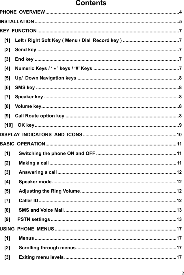  2 Contents PHONE OVERVIEW .................................................................................................... 4 INSTALLATION ............................................................................................................ 5 KEY FUNCTION .......................................................................................................... 7 [1]    Left / Right Soft Key ( Menu / Dial  Record key ) .......................................... 7 [2]  Send key .......................................................................................................... 7 [3]  End key ............................................................................................................ 7 [4]  Numeric Keys / ‘＊’ keys / ‘#’ Keys ................................................................ 7 [5]  Up/ Down Navigation keys ............................................................................ 8 [6]  SMS key ........................................................................................................... 8 [7]  Speaker key ..................................................................................................... 8 [8]  Volume key ....................................................................................................... 8 [9]  Call Route option key ..................................................................................... 8 [10]  OK key ............................................................................................................ 9 DISPLAY INDICATORS AND ICONS ...................................................................... 10 BASIC OPERATION .................................................................................................. 11 [1] Switching the phone ON and OFF ............................................................ 11 [2] Making a call ............................................................................................... 11 [3] Answering a call ......................................................................................... 12 [4] Speaker mode. ............................................................................................ 12 [5] Adjusting the Ring Volume ........................................................................ 12 [7] Caller ID ....................................................................................................... 12 [8] SMS and Voice Mail .................................................................................... 13 [9]   PSTN settings .............................................................................................. 13 USING PHONE MENUS ........................................................................................... 17 [1] Menus .......................................................................................................... 17 [2] Scrolling through menus ........................................................................... 17 [3] Exiting menu levels .................................................................................... 17 