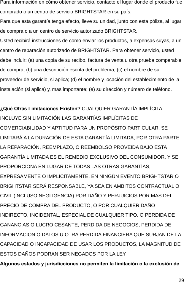  29 Para información en cómo obtener servicio, contacte el lugar donde el producto fue comprado o un centro de servicio BRIGHTSTAR en su país. Para que esta garantía tenga efecto, lleve su unidad, junto con esta póliza, al lugar de compra o a un centro de servicio autorizado BRIGHTSTAR. Usted recibirá instrucciones de como enviar los productos, a expensas suyas, a un centro de reparación autorizado de BRIGHTSTAR. Para obtener servicio, usted debe incluir: (a) una copia de su recibo, factura de venta u otra prueba comparable de compra, (b) una descripción escrita del problema; (c) el nombre de su proveedor de servicio, si aplica; (d) el nombre y locación del establecimiento de la instalación (si aplica) y, mas importante; (e) su dirección y número de teléfono.  ¿Qué Otras Limitaciones Existen? CUALQUIER GARANTÍA IMPLÍCITA INCLUYE SIN LIMITACIÓN LAS GARANTÍAS IMPLÍCITAS DE COMERCIABILIDAD Y APTITUD PARA UN PROPÓSITO PARTICULAR, SE LIMITARÁ A LA DURACIÓN DE ESTA GARANTÍA LIMITADA, POR OTRA PARTE LA REPARACIÓN, REEMPLAZO, O REEMBOLSO PROVEIDA BAJO ESTA GARANTÍA LIMITADA ES EL REMEDIO EXCLUSIVO DEL CONSUMIDOR, Y SE PROPORCIONA EN LUGAR DE TODAS LAS OTRAS GARANTÍAS, EXPRESAMENTE O IMPLICITAMENTE. EN NINGÚN EVENTO BRIGHTSTAR O BRIGHTSTAR SERÁ RESPONSABLE, YA SEA EN AMBITOS CONTRACTUAL O CIVIL (INCLUSO NEGLIGENCIA) POR DAÑO Y PERJUICIOS POR MAS DEL PRECIO DE COMPRA DEL PRODUCTO, O POR CUALQUIER DAÑO INDIRECTO, INCIDENTAL, ESPECIAL DE CUALQUIER TIPO. O PERDIDA DE GANANCIAS O LUCRO CESANTE, PERDIDA DE NEGOCIOS, PERDIDA DE INFORMACION O DATOS U OTRA PERDIDA FINANCIERA QUE SURJAN DE LA CAPACIDAD O INCAPACIDAD DE USAR LOS PRODUCTOS, LA MAGNITUD DE ESTOS DAÑOS PODRAN SER NEGADOS POR LA LEY Algunos estados y jurisdicciones no permiten la limitación o la exclusión de 