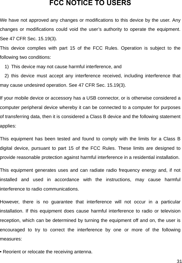  31 FCC NOTICE TO USERS We have not approved any changes or modifications to this device by the user. Any changes or modifications could void the user’s authority to operate the equipment. See 47 CFR Sec. 15.19(3). This device complies with part 15 of the FCC Rules. Operation is subject to the following two conditions: 1)  This device may not cause harmful interference, and   2) this device must accept any interference received, including interference that may cause undesired operation. See 47 CFR Sec. 15.19(3). If your mobile device or accessory has a USB connector, or is otherwise considered a computer peripheral device whereby it can be connected to a computer for purposes of transferring data, then it is considered a Class B device and the following statement applies: This equipment has been tested and found to comply with the limits for a Class B digital device, pursuant to part 15 of the FCC Rules. These limits are designed to provide reasonable protection against harmful interference in a residential installation. This equipment generates uses and can radiate radio frequency energy and, if not installed and used in accordance with the instructions, may cause harmful interference to radio communications. However, there is no guarantee that interference will not occur in a particular installation. If this equipment does cause harmful interference to radio or television reception, which can be determined by turning the equipment off and on, the user is encouraged to try to correct the interference by one or more of the following measures: • Reorient or relocate the receiving antenna. 