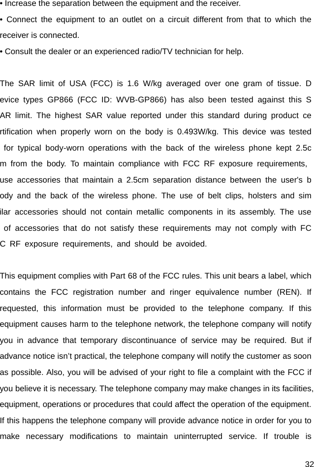  32 • Increase the separation between the equipment and the receiver. • Connect the equipment to an outlet on a circuit different from that to which the receiver is connected. • Consult the dealer or an experienced radio/TV technician for help.  The SAR limit of USA (FCC) is 1.6 W/kg averaged over one gram of tissue. Device types GP866 (FCC ID: WVB-GP866) has also been tested against this SAR limit. The highest SAR value reported under this standard during product certification when properly worn on the body is 0.493W/kg. This device was tested for typical body-worn operations with the back of the wireless phone kept 2.5cm from the body. To maintain compliance with FCC RF exposure requirements, use accessories that maintain a 2.5cm separation distance between the user&apos;s body and the back of the wireless phone. The use of belt clips, holsters and similar accessories should not contain metallic components in its assembly. The use of accessories that do not satisfy these requirements may not comply with FCC RF exposure requirements, and should be avoided.  This equipment complies with Part 68 of the FCC rules. This unit bears a label, which contains the FCC registration number and ringer equivalence number (REN). If requested, this information must be provided to the telephone company. If this equipment causes harm to the telephone network, the telephone company will notify you in advance that temporary discontinuance of service may be required. But if advance notice isn’t practical, the telephone company will notify the customer as soon as possible. Also, you will be advised of your right to file a complaint with the FCC if you believe it is necessary. The telephone company may make changes in its facilities, equipment, operations or procedures that could affect the operation of the equipment. If this happens the telephone company will provide advance notice in order for you to make necessary modifications to maintain uninterrupted service. If trouble is 