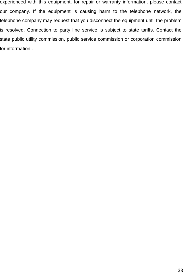  33 experienced with this equipment, for repair or warranty information, please contact our company. If the equipment is causing harm to the telephone network, the telephone company may request that you disconnect the equipment until the problem is resolved. Connection to party line service is subject to state tariffs. Contact the state public utility commission, public service commission or corporation commission for information..  