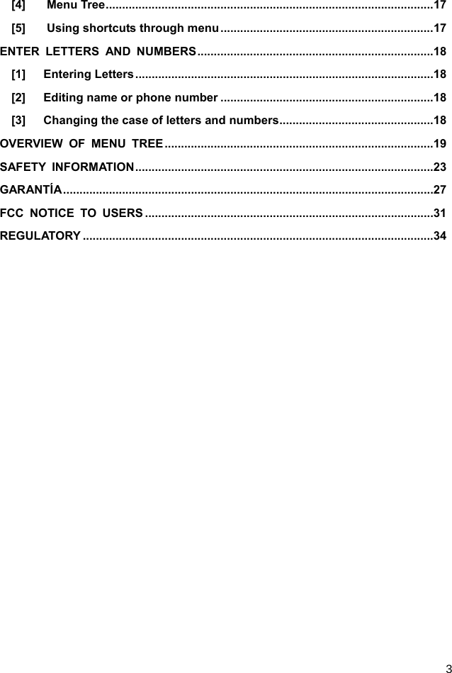  3 [4] Menu Tree .................................................................................................... 17 [5] Using shortcuts through menu ................................................................. 17 ENTER LETTERS AND NUMBERS ........................................................................ 18 [1]   Entering Letters ........................................................................................... 18 [2]   Editing name or phone number ................................................................. 18 [3]      Changing the case of letters and numbers ............................................... 18 OVERVIEW OF MENU TREE .................................................................................. 19 SAFETY INFORMATION ........................................................................................... 23 GARANTÍA ................................................................................................................. 27 FCC NOTICE TO USERS ........................................................................................ 31 REGULATORY ........................................................................................................... 34  