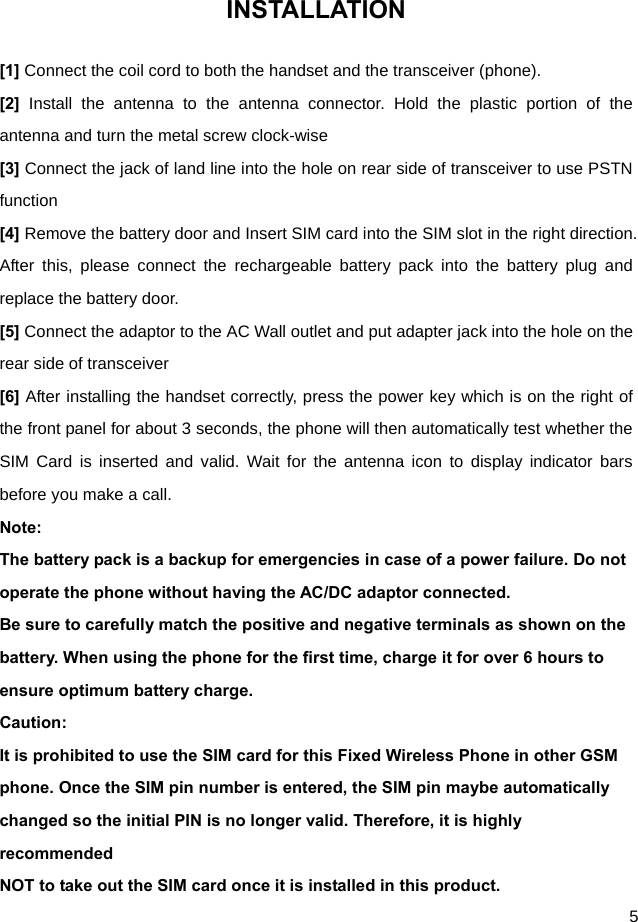  5 INSTALLATION [1] Connect the coil cord to both the handset and the transceiver (phone). [2]  Install the antenna to the antenna connector. Hold the plastic portion of the antenna and turn the metal screw clock-wise [3] Connect the jack of land line into the hole on rear side of transceiver to use PSTN function [4] Remove the battery door and Insert SIM card into the SIM slot in the right direction. After this, please connect the rechargeable battery pack into the battery plug and replace the battery door. [5] Connect the adaptor to the AC Wall outlet and put adapter jack into the hole on the rear side of transceiver [6] After installing the handset correctly, press the power key which is on the right of the front panel for about 3 seconds, the phone will then automatically test whether the SIM Card is inserted and valid. Wait for the antenna icon to display indicator bars before you make a call. Note: The battery pack is a backup for emergencies in case of a power failure. Do not operate the phone without having the AC/DC adaptor connected. Be sure to carefully match the positive and negative terminals as shown on the battery. When using the phone for the first time, charge it for over 6 hours to ensure optimum battery charge.   Caution: It is prohibited to use the SIM card for this Fixed Wireless Phone in other GSM phone. Once the SIM pin number is entered, the SIM pin maybe automatically changed so the initial PIN is no longer valid. Therefore, it is highly recommended NOT to take out the SIM card once it is installed in this product. 