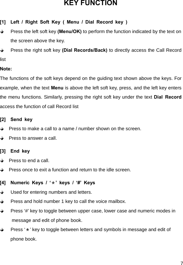  7 KEY FUNCTION [1]  Left / Right Soft Key ( Menu / Dial Record key )  Press the left soft key (Menu/OK) to perform the function indicated by the text on the screen above the key.  Press the right soft key (Dial Records/Back) to directly access the Call Record list  Note: The functions of the soft keys depend on the guiding text shown above the keys. For example, when the text Menu is above the left soft key, press, and the left key enters the menu functions. Similarly, pressing the right soft key under the text Dial Record access the function of call Record list [2]  Send key   Press to make a call to a name / number shown on the screen.   Press to answer a call.   [3]  End key   Press to end a call.   Press once to exit a function and return to the idle screen. [4]  Numeric Keys / ‘＊’ keys / ‘#’ Keys   Used for entering numbers and letters.   Press and hold number 1 key to call the voice mailbox.     Press ‘#’ key to toggle between upper case, lower case and numeric modes in             message and edit of phone book.    Press ‘＊’ key to toggle between letters and symbols in message and edit of               phone book. 