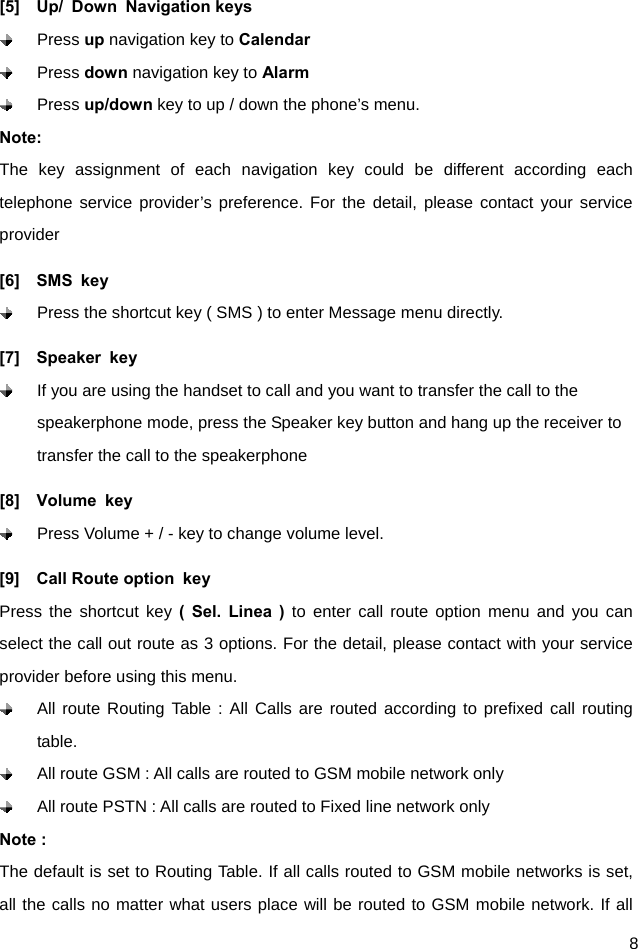  8 [5]  Up/ Down Navigation keys  Press up navigation key to Calendar  Press down navigation key to Alarm   Press up/down key to up / down the phone’s menu. Note: The key assignment of each navigation key could be different according each telephone service provider’s preference. For the detail, please contact your service provider [6]  SMS key   Press the shortcut key ( SMS ) to enter Message menu directly.   [7]  Speaker key   If you are using the handset to call and you want to transfer the call to the speakerphone mode, press the Speaker key button and hang up the receiver to transfer the call to the speakerphone   [8]  Volume key   Press Volume + / - key to change volume level. [9]  Call Route option key Press the shortcut key ( Sel. Linea ) to enter call route option menu and you can select the call out route as 3 options. For the detail, please contact with your service provider before using this menu.   All route Routing Table : All Calls are routed according to prefixed call routing table.   All route GSM : All calls are routed to GSM mobile network only   All route PSTN : All calls are routed to Fixed line network only Note :   The default is set to Routing Table. If all calls routed to GSM mobile networks is set, all the calls no matter what users place will be routed to GSM mobile network. If all 