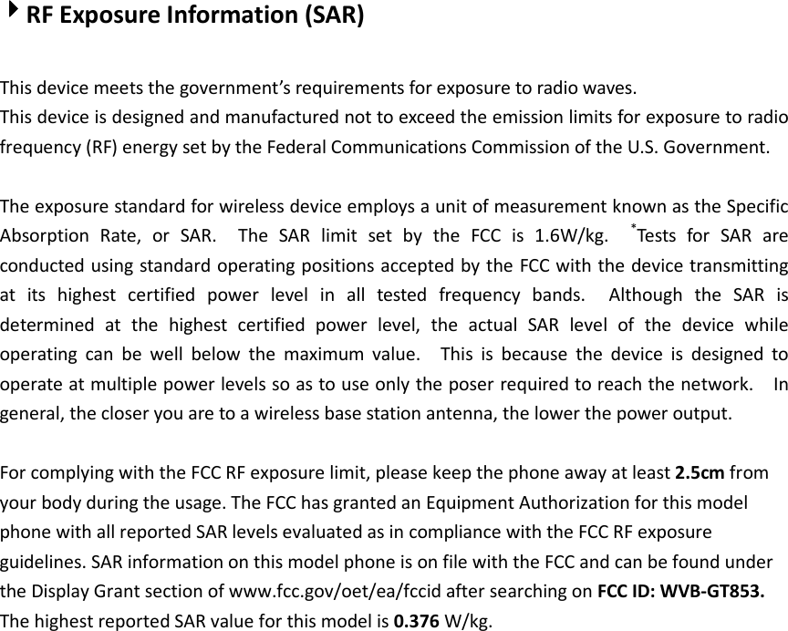 4444RF Exposure Information (SAR)  This device meets the government’s requirements for exposure to radio waves. This device is designed and manufactured not to exceed the emission limits for exposure to radio frequency (RF) energy set by the Federal Communications Commission of the U.S. Government.      The exposure standard for wireless device employs a unit of measurement known as the Specific Absorption  Rate,  or  SAR.    The  SAR  limit  set  by  the  FCC  is  1.6W/kg.   *Tests  for  SAR  are conducted using standard operating positions accepted by the FCC with the device transmitting at  its  highest  certified  power  level  in  all  tested  frequency  bands.    Although  the  SAR  is determined  at  the  highest  certified  power  level,  the  actual  SAR  level  of  the  device  while operating  can  be  well  below  the  maximum  value.    This  is  because  the  device  is  designed  to operate at multiple power levels so as to use only the poser required to reach the network.    In general, the closer you are to a wireless base station antenna, the lower the power output.  For complying with the FCC RF exposure limit, please keep the phone away at least 2.5cm from your body during the usage. The FCC has granted an Equipment Authorization for this model phone with all reported SAR levels evaluated as in compliance with the FCC RF exposure guidelines. SAR information on this model phone is on file with the FCC and can be found under the Display Grant section of www.fcc.gov/oet/ea/fccid after searching on FCC ID: WVB-GT853. The highest reported SAR value for this model is 0.376 W/kg. 