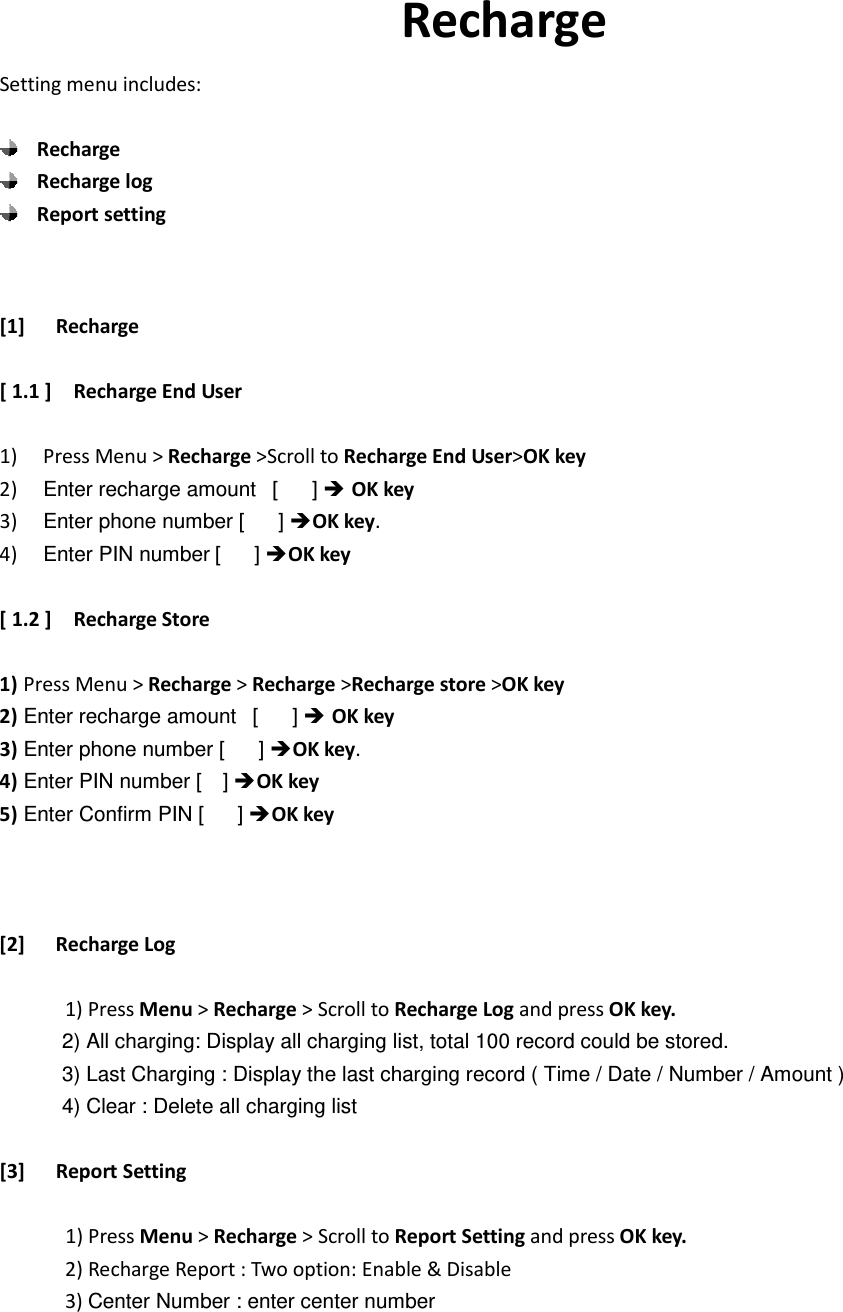                         Recharge Setting menu includes:   Recharge  Recharge log  Report setting  [1] Recharge  [ 1.1 ]    Recharge End User  1) Press Menu &gt; Recharge &gt;Scroll to Recharge End User&gt;OK key 2) Enter recharge amount   [      ]  OK key  3) Enter phone number [      ] OK key. 4) Enter PIN number [      ] OK key  [ 1.2 ]    Recharge Store  1) Press Menu &gt; Recharge &gt; Recharge &gt;Recharge store &gt;OK key 2) Enter recharge amount   [      ]  OK key 3) Enter phone number [      ] OK key. 4) Enter PIN number [    ] OK key 5) Enter Confirm PIN [      ] OK key    [2] Recharge Log              1) Press Menu &gt; Recharge &gt; Scroll to Recharge Log and press OK key.             2) All charging: Display all charging list, total 100 record could be stored.             3) Last Charging : Display the last charging record ( Time / Date / Number / Amount )             4) Clear : Delete all charging list  [3] Report Setting        1) Press Menu &gt; Recharge &gt; Scroll to Report Setting and press OK key.          2) Recharge Report : Two option: Enable &amp; Disable       3) Center Number : enter center number    