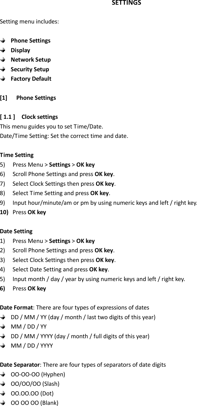 SETTINGS  Setting menu includes:   Phone Settings  Display  Network Setup  Security Setup  Factory Default  [1] Phone Settings  [ 1.1 ]    Clock settings This menu guides you to set Time/Date. Date/Time Setting: Set the correct time and date.  Time Setting 5) Press Menu &gt; Settings &gt; OK key 6) Scroll Phone Settings and press OK key. 7) Select Clock Settings then press OK key. 8) Select Time Setting and press OK key. 9) Input hour/minute/am or pm by using numeric keys and left / right key. 10) Press OK key  Date Setting 1) Press Menu &gt; Settings &gt; OK key 2) Scroll Phone Settings and press OK key. 3) Select Clock Settings then press OK key. 4) Select Date Setting and press OK key. 5) Input month / day / year by using numeric keys and left / right key. 6) Press OK key  Date Format: There are four types of expressions of dates  DD / MM / YY (day / month / last two digits of this year)  MM / DD / YY  DD / MM / YYYY (day / month / full digits of this year)  MM / DD / YYYY  Date Separator: There are four types of separators of date digits    OO-OO-OO (Hyphen)    OO/OO/OO (Slash)  OO.OO.OO (Dot)    OO OO OO (Blank)  