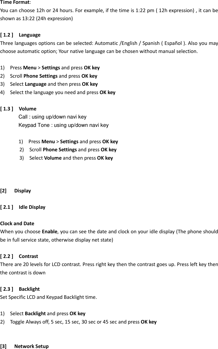 Time Format:   You can choose 12h or 24 hours. For example, if the time is 1:22 pm ( 12h expression) , it can be shown as 13:22 (24h expression)  [ 1.2 ]    Language Three languages options can be selected: Automatic /English / Spanish ( Español ). Also you may choose automatic option; Your native language can be chosen without manual selection.  1)    Press Menu &gt; Settings and press OK key 2)    Scroll Phone Settings and press OK key 3)    Select Language and then press OK key 4)    Select the language you need and press OK key  [ 1.3 ]    Volume                 Call : using up/down navi key               Keypad Tone : using up/down navi key               1)    Press Menu &gt; Settings and press OK key               2)    Scroll Phone Settings and press OK key               3)    Select Volume and then press OK key    [2] Display  [ 2.1 ]    Idle Display  Clock and Date When you choose Enable, you can see the date and clock on your idle display (The phone should be in full service state, otherwise display net state)    [ 2.2 ]    Contrast   There are 20 levels for LCD contrast. Press right key then the contrast goes up. Press left key then the contrast is down  [ 2.3 ]    Backlight Set Specific LCD and Keypad Backlight time.  1)    Select Backlight and press OK key 2)    Toggle Always off, 5 sec, 15 sec, 30 sec or 45 sec and press OK key   [3] Network Setup  