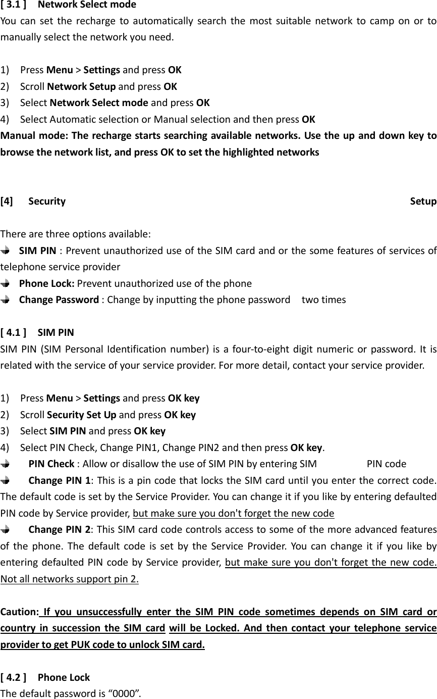 [ 3.1 ]    Network Select mode You  can set the recharge  to automatically  search the most  suitable  network  to  camp on or  to manually select the network you need.  1)    Press Menu &gt; Settings and press OK 2)    Scroll Network Setup and press OK 3)    Select Network Select mode and press OK 4)    Select Automatic selection or Manual selection and then press OK Manual mode: The recharge starts searching available networks. Use the up and down key to browse the network list, and press OK to set the highlighted networks                         [4] Security  Setup  There are three options available:  SIM PIN : Prevent unauthorized use of the SIM card and or the some features of services of telephone service provider  Phone Lock: Prevent unauthorized use of the phone  Change Password : Change by inputting the phone password    two times    [ 4.1 ]    SIM PIN   SIM PIN (SIM  Personal Identification number)  is  a four-to-eight digit  numeric or  password.  It is related with the service of your service provider. For more detail, contact your service provider.  1)    Press Menu &gt; Settings and press OK key 2)    Scroll Security Set Up and press OK key 3)    Select SIM PIN and press OK key 4)    Select PIN Check, Change PIN1, Change PIN2 and then press OK key.    PIN Check : Allow or disallow the use of SIM PIN by entering SIM                  PIN code  Change PIN 1: This is a pin code that locks the SIM card until you enter the correct code. The default code is set by the Service Provider. You can change it if you like by entering defaulted PIN code by Service provider, but make sure you don&apos;t forget the new code  Change PIN 2: This SIM card code controls access to some of the more advanced features of  the  phone. The  default  code  is  set  by  the  Service  Provider.  You  can change  it  if  you  like  by entering defaulted PIN code by Service provider, but make sure you don&apos;t forget the new code. Not all networks support pin 2.  Caution:  If  you  unsuccessfully  enter  the  SIM  PIN  code  sometimes  depends  on  SIM  card  or country  in  succession  the  SIM  card  will  be  Locked.  And  then  contact  your  telephone  service provider to get PUK code to unlock SIM card.  [ 4.2 ]    Phone Lock The default password is “0000”.  