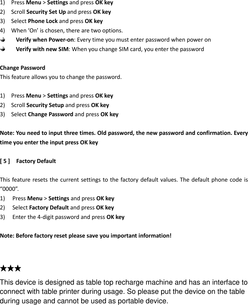 1)    Press Menu &gt; Settings and press OK key 2)    Scroll Security Set Up and press OK key 3)    Select Phone Lock and press OK key 4)    When ‘On’ is chosen, there are two options.    Verify when Power-on: Every time you must enter password when power on  Verify with new SIM: When you change SIM card, you enter the password  Change Password This feature allows you to change the password.  1)    Press Menu &gt; Settings and press OK key 2)    Scroll Security Setup and press OK key 3)    Select Change Password and press OK key  Note: You need to input three times. Old password, the new password and confirmation. Every time you enter the input press OK key  [ 5 ]    Factory Default  This feature resets the current settings to the factory default values. The default phone code is “0000”. 1) Press Menu &gt; Settings and press OK key 2) Select Factory Default and press OK key 3) Enter the 4-digit password and press OK key  Note: Before factory reset please save you important information!   ★★★★★★★★★★★★         This device is designed as table top recharge machine and has an interface to connect with table printer during usage. So please put the device on the table during usage and cannot be used as portable device.   