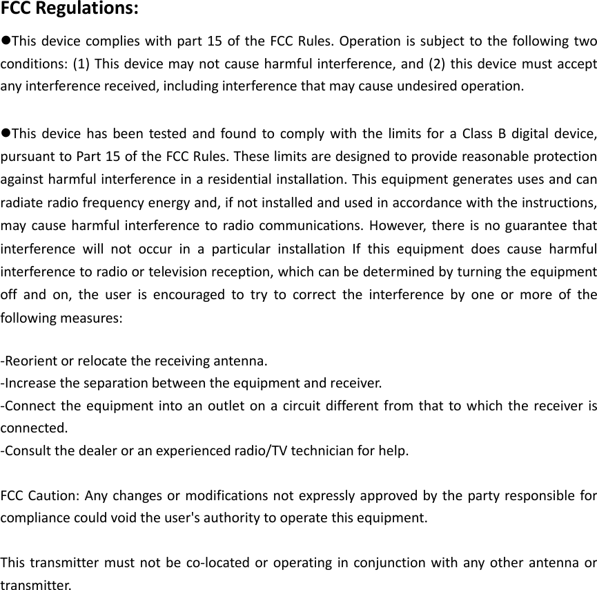 FCC Regulations: This device complies with part 15  of the FCC Rules. Operation is subject to the following  two conditions: (1) This device may not cause harmful interference, and (2) this device must accept any interference received, including interference that may cause undesired operation.  This  device  has  been  tested  and found  to  comply  with the  limits  for a  Class  B  digital  device, pursuant to Part 15 of the FCC Rules. These limits are designed to provide reasonable protection against harmful interference in a residential installation. This equipment generates uses and can radiate radio frequency energy and, if not installed and used in accordance with the instructions, may  cause  harmful  interference to radio  communications. However,  there  is no  guarantee that interference  will  not  occur  in  a  particular  installation  If  this  equipment  does  cause  harmful interference to radio or television reception, which can be determined by turning the equipment off  and  on,  the  user  is  encouraged  to  try  to  correct  the  interference  by  one  or  more  of  the following measures:  -Reorient or relocate the receiving antenna. -Increase the separation between the equipment and receiver. -Connect the  equipment into an outlet on a circuit different from that to which the  receiver is connected. -Consult the dealer or an experienced radio/TV technician for help.  FCC Caution: Any changes or modifications not expressly approved by the party responsible for compliance could void the user&apos;s authority to operate this equipment.  This transmitter must not be co-located or operating in  conjunction with  any other antenna  or transmitter.   