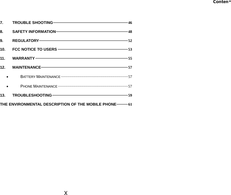 Conten- X 7. TROUBLE SHOOTING ················································································ 4 6 8. SAFETY INFORMATION ·············································································  4 8 9. REGULATORY ·······························································································  5 2 10. FCC NOTICE TO USERS ··········································································· 53 11. WARRANTY ··································································································· 55 12. MAINTENANCE····························································································· 57  BATTERY MAINTENANCE ····································································· 57  PHONE MAINTENANCE ········································································ 57 13. TROUBLESHOOTING ················································································· 59 THE ENVIRONMENTAL DESCRIPTION OF THE MOBILE PHONE ············  61  