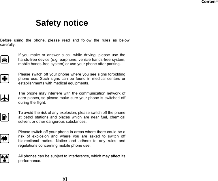 Conten- XI Safety notice  Before using the phone, please read and follow the rules as below carefully.  If you make or answer a call while driving, please use the hands-free device (e.g. earphone, vehicle hands-free system, mobile hands-free system) or use your phone after parking.  Please switch off your phone where you see signs forbidding phone use. Such signs can be found in medical centers or establishments with medical equipments.  The phone may interfere with the communication network of aero planes, so please make sure your phone is switched off during the flight.  To avoid the risk of any explosion, please switch off the phone at petrol stations and places which are near fuel, chemical solvent or other dangerous substances.  Please switch off your phone in areas where there could be a risk of explosion and where you are asked to switch off bidirectional radios. Notice and adhere to any rules and regulations concerning mobile phone use.  All phones can be subject to interference, which may affect its performance. 