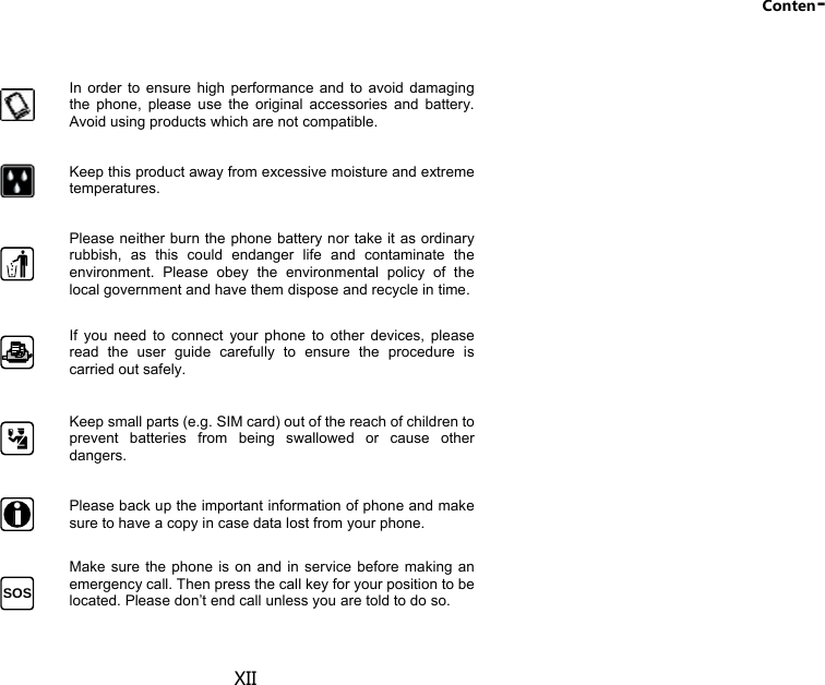 Conten- XII  In order to ensure high performance and to avoid damaging the phone, please use the original accessories and battery. Avoid using products which are not compatible.  Keep this product away from excessive moisture and extreme temperatures.   Please neither burn the phone battery nor take it as ordinary rubbish, as this could endanger life and contaminate the environment. Please obey the environmental policy of the local government and have them dispose and recycle in time.  If you need to connect your phone to other devices, please read the user guide carefully to ensure the procedure is carried out safely.  Keep small parts (e.g. SIM card) out of the reach of children to prevent batteries from being swallowed or cause other dangers.  Please back up the important information of phone and make sure to have a copy in case data lost from your phone. SOS  Make sure the phone is on and in service before making an emergency call. Then press the call key for your position to be located. Please don’t end call unless you are told to do so. 