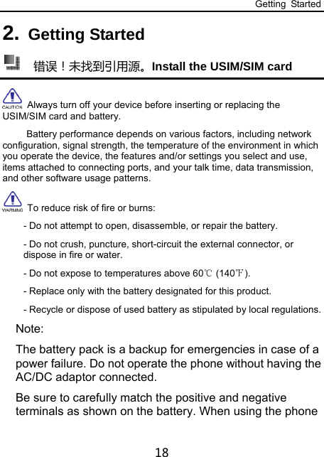 Getting Started 18 2. Getting Started   错误！未找到引用源。Install the USIM/SIM card    Always turn off your device before inserting or replacing the USIM/SIM card and battery.           Battery performance depends on various factors, including network configuration, signal strength, the temperature of the environment in which you operate the device, the features and/or settings you select and use, items attached to connecting ports, and your talk time, data transmission, and other software usage patterns.   To reduce risk of fire or burns: - Do not attempt to open, disassemble, or repair the battery. - Do not crush, puncture, short-circuit the external connector, or dispose in fire or water. - Do not expose to temperatures above 60  (140 ).℃℉ - Replace only with the battery designated for this product. - Recycle or dispose of used battery as stipulated by local regulations. Note: The battery pack is a backup for emergencies in case of a power failure. Do not operate the phone without having the AC/DC adaptor connected. Be sure to carefully match the positive and negative terminals as shown on the battery. When using the phone 