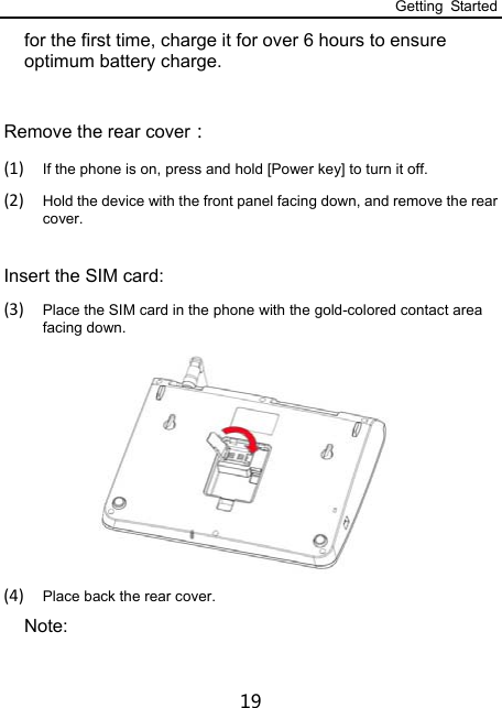 Getting Started 19 for the first time, charge it for over 6 hours to ensure optimum battery charge.    Remove the rear cover： (1) If the phone is on, press and hold [Power key] to turn it off. (2) Hold the device with the front panel facing down, and remove the rear cover.  Insert the SIM card: (3) Place the SIM card in the phone with the gold-colored contact area facing down.    (4) Place back the rear cover. Note: 