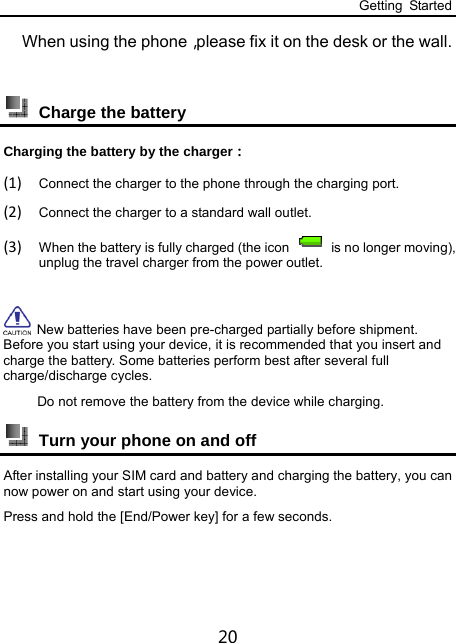 Getting Started 20 When using the phone，please fix it on the desk or the wall.    Charge the battery Charging the battery by the charger： (1) Connect the charger to the phone through the charging port. (2) Connect the charger to a standard wall outlet. (3) When the battery is fully charged (the icon    is no longer moving), unplug the travel charger from the power outlet.   New batteries have been pre-charged partially before shipment. Before you start using your device, it is recommended that you insert and charge the battery. Some batteries perform best after several full charge/discharge cycles.      Do not remove the battery from the device while charging.  Turn your phone on and off After installing your SIM card and battery and charging the battery, you can now power on and start using your device. Press and hold the [End/Power key] for a few seconds. 