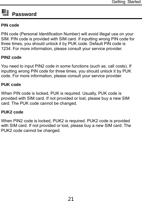 Getting Started 21  Password  PIN code PIN code (Personal Identification Number) will avoid illegal use on your SIM. PIN code is provided with SIM card. If inputting wrong PIN code for three times, you should unlock it by PUK code. Default PIN code is 1234. For more information, please consult your service provider. PIN2 code You need to input PIN2 code in some functions (such as, call costs). If inputting wrong PIN code for three times, you should unlock it by PUK code. For more information, please consult your service provider. PUK code When PIN code is locked, PUK is required. Usually, PUK code is provided with SIM card. If not provided or lost, please buy a new SIM card. The PUK code cannot be changed. PUK2 code When PIN2 code is locked, PUK2 is required. PUK2 code is provided with SIM card. If not provided or lost, please buy a new SIM card. The PUK2 code cannot be changed.