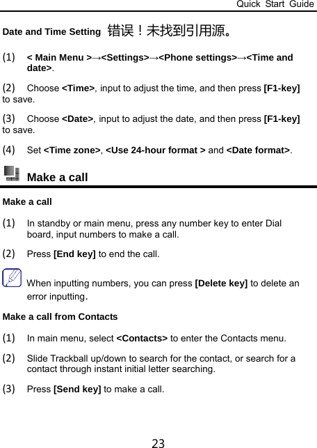 Quick Start Guide 23 Date and Time Setting 错误！未找到引用源。 (1) &lt; Main Menu &gt;→&lt;Settings&gt;→&lt;Phone settings&gt;→&lt;Time and date&gt;. (2) Choose &lt;Time&gt;, input to adjust the time, and then press [F1-key] to save. (3) Choose &lt;Date&gt;, input to adjust the date, and then press [F1-key] to save. (4) Set &lt;Time zone&gt;, &lt;Use 24-hour format &gt; and &lt;Date format&gt;.  Make a call   Make a call   (1) In standby or main menu, press any number key to enter Dial board, input numbers to make a call.   (2) Press [End key] to end the call.  When inputting numbers, you can press [Delete key] to delete an error inputting.  Make a call from Contacts (1) In main menu, select &lt;Contacts&gt; to enter the Contacts menu. (2) Slide Trackball up/down to search for the contact, or search for a contact through instant initial letter searching.   (3) Press [Send key] to make a call.  