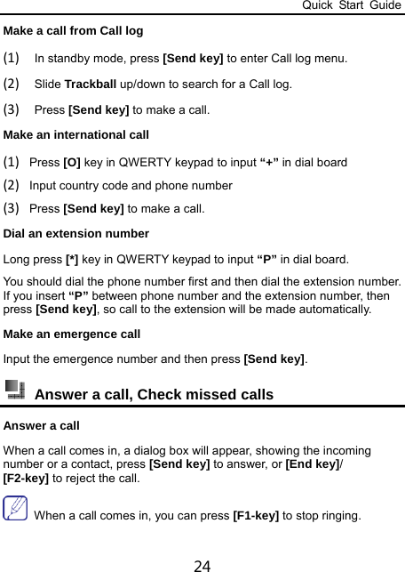 Quick Start Guide 24 Make a call from Call log (1) In standby mode, press [Send key] to enter Call log menu. (2) Slide Trackball up/down to search for a Call log.   (3) Press [Send key] to make a call.  Make an international call (1) Press [O] key in QWERTY keypad to input “+” in dial board (2) Input country code and phone number (3) Press [Send key] to make a call. Dial an extension number Long press [*] key in QWERTY keypad to input “P” in dial board.   You should dial the phone number first and then dial the extension number. If you insert “P” between phone number and the extension number, then press [Send key], so call to the extension will be made automatically.   Make an emergence call Input the emergence number and then press [Send key].  Answer a call, Check missed calls   Answer a call When a call comes in, a dialog box will appear, showing the incoming number or a contact, press [Send key] to answer, or [End key]/ [F2-key] to reject the call.  When a call comes in, you can press [F1-key] to stop ringing. 