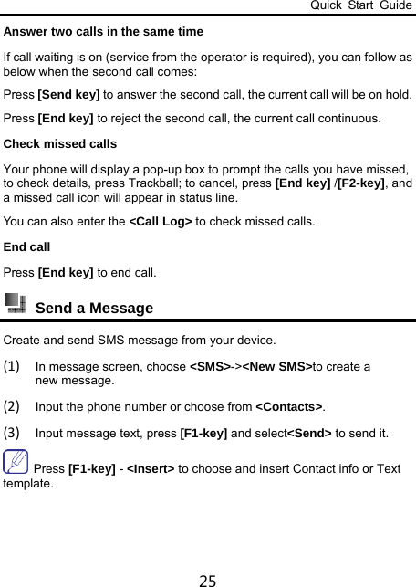 Quick Start Guide 25 Answer two calls in the same time If call waiting is on (service from the operator is required), you can follow as below when the second call comes: Press [Send key] to answer the second call, the current call will be on hold. Press [End key] to reject the second call, the current call continuous. Check missed calls Your phone will display a pop-up box to prompt the calls you have missed, to check details, press Trackball; to cancel, press [End key] /[F2-key], and a missed call icon will appear in status line. You can also enter the &lt;Call Log&gt; to check missed calls. End call   Press [End key] to end call.  Send a Message   Create and send SMS message from your device. (1) In message screen, choose &lt;SMS&gt;-&gt;&lt;New SMS&gt;to create a new message. (2) Input the phone number or choose from &lt;Contacts&gt;. (3) Input message text, press [F1-key] and select&lt;Send&gt; to send it.  Press [F1-key] - &lt;Insert&gt; to choose and insert Contact info or Text template.  