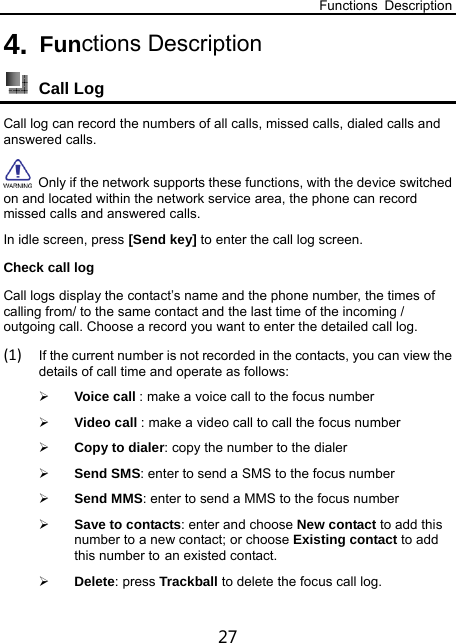 Functions Description 27 4. Functions Description  Call Log Call log can record the numbers of all calls, missed calls, dialed calls and answered calls.   Only if the network supports these functions, with the device switched on and located within the network service area, the phone can record missed calls and answered calls. In idle screen, press [Send key] to enter the call log screen. Check call log Call logs display the contact’s name and the phone number, the times of calling from/ to the same contact and the last time of the incoming / outgoing call. Choose a record you want to enter the detailed call log. (1) If the current number is not recorded in the contacts, you can view the details of call time and operate as follows:  Voice call : make a voice call to the focus number  Video call : make a video call to call the focus number  Copy to dialer: copy the number to the dialer  Send SMS: enter to send a SMS to the focus number    Send MMS: enter to send a MMS to the focus number    Save to contacts: enter and choose New contact to add this number to a new contact; or choose Existing contact to add this number to an existed contact.  Delete: press Trackball to delete the focus call log. 