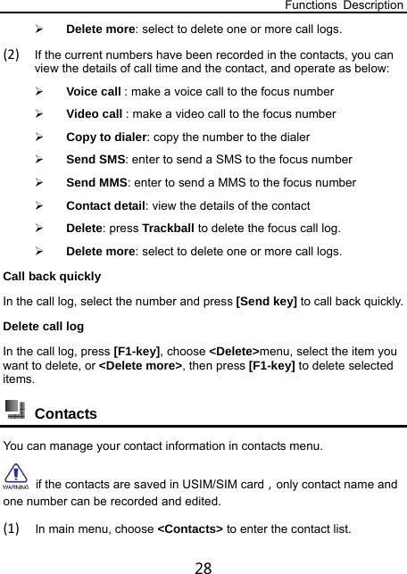 Functions Description 28  Delete more: select to delete one or more call logs. (2) If the current numbers have been recorded in the contacts, you can view the details of call time and the contact, and operate as below:  Voice call : make a voice call to the focus number  Video call : make a video call to the focus number  Copy to dialer: copy the number to the dialer  Send SMS: enter to send a SMS to the focus number    Send MMS: enter to send a MMS to the focus number    Contact detail: view the details of the contact  Delete: press Trackball to delete the focus call log.  Delete more: select to delete one or more call logs. Call back quickly In the call log, select the number and press [Send key] to call back quickly. Delete call log In the call log, press [F1-key], choose &lt;Delete&gt;menu, select the item you want to delete, or &lt;Delete more&gt;, then press [F1-key] to delete selected items.   Contacts You can manage your contact information in contacts menu.  if the contacts are saved in USIM/SIM card，only contact name and one number can be recorded and edited. (1) In main menu, choose &lt;Contacts&gt; to enter the contact list. 